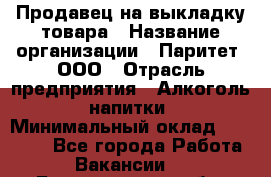 Продавец на выкладку товара › Название организации ­ Паритет, ООО › Отрасль предприятия ­ Алкоголь, напитки › Минимальный оклад ­ 20 000 - Все города Работа » Вакансии   . Белгородская обл.